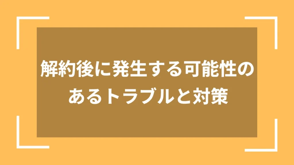 解約後に発生する可能性のあるトラブルと対策